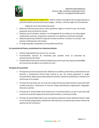 JENNIFERCANOGONZALES
Docente:Mgr. José RamiroZapata Barrientos
Materia: Investigaciónde Mercados II
Página| 3
“LIBEREMOS BOLIVIA”
adaptación posible de los medios al fin. Dado el carácter contingencia de las organizaciones, la
previsión diseña cursos de acción para escoger, cambiar, o alternar según las circunstancias.
- Reglas de cursos alternativos de acción:
1. Debemos esforzarnos por pensar cómo podríamos lograr el mismo fin que nos hemos
propuesto, pero con diversos medios
2. Podemos, por el contrario, analizar si la investigación de los medios no nos indica alguna
modificación, precisión, ampliación o reducción en el objetivo inicialmente señalado
3. Debemosaplicaraquí tambiénlaregla de no tomar el dilema:“se hace o no se hace”, sino
analizar combinaciones intermedias
4. El riesgo esperado, comparado con los posibles beneficios
En la previsión del futuro, encontramos tres situaciones básicas:
 Certeza: Seguridad de que ocurra o no, una cosa
 Incertidumbre: Carencia de elementos para predecir cómo se presentan los
acontecimientos del futuro
 Probabilidad:Existenciade motivosfundadosparaconcluirque hay mayoresposibilidades
de la ocurrencia de algo en un sentido o en otro.5
Principios de la previsión
 Principiode consistenciade dirección:debemosserestablesycoherentescuandotomemosuna
decisión, y mantenernos firmes hasta finalizar lo que nos hemos propuesto. Si surgen
inconvenientes,debe buscarse alternativasde solución,resolverlosproblemase irsiempre enel
camino que se ha trazado.
 Principio de la primacía: por ser la primera etapa del proceso administrativo la previsión tiene
incidencia directa e indirecta en el resto de etapas (planificación, organización, integración,
dirección y control).
 Principio de la transitividad: tiene relación con el principio anterior, ya que la previsión está
inmersa en las demás etapas del proceso administrativo, y transita por todas.
 Principio de ejecutividad: todo lo que nos hayamos propuesto realizar debemos llevarlo a cabo
en los tiempos programados,tratando de evitar demoras y situaciones que causen retraso a las
operaciones de la empresa.3
 