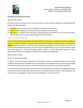 JENNIFERCANOGONZALES
Docente:Mgr. José RamiroZapata Barrientos
Materia: Investigaciónde Mercados II
Página| 4
“LIBEREMOS BOLIVIA”
Principios generales de la Previsión
Aplicación del método
Al entrar al análisis del primero de los seis elementos de la administración, aplicando el método habran de
seguirse los siguientes pasos:
1. Investigar cuales son los principios científicos en que descansa la previsión.
2. Proporcionar las reglas que servirán para realizar el proceso correspondiente.
3. Mencionar, y en algunos casos desarrollar, aquellas técnicas que habrán de servir como instrumentos
objetivos para que ese proceso administrativo se desarrolle mejor.2
- El principio de la previsibilidad:
Las previsionesadministrativasdebenrealizarse tomandoencuentaque nuncaalcanzarancertezacompleta,ya
que, por el número de factores y la intervención de decisiones humanas, siempre existirán en la empresa un
riesgo; no obstante tampoco es válidodecir que una empresaconstituye unaaventuratotalmente incierta.La
previsión administrativa descansa en una certeza moral o probabilidad seria, la que será tanto mayor cuanto
más pueda apoyarse en experiencia basadas, propias o ajenas, y cuanto más puedan aplicarse a dichas
experiencias métodos de investigación estadísticos o de cálculo de probabilidad. 2
Aplicación del principio
Se dan tres situaciones básicas:
1. Certeza.- Excluye el temor de equivocarse. Si se funda en la esencia misma de las cosas, se da la certeza
metafísica, absolutamente infrustable que un circulo llegue a ser cuadrado. Existe certeza física naturalmente
infrustable para las fuerzas humanas, cuando descansa en la constancia de las leyes de la naturaleza.2
2. Incertidumbre.- Parael efectode la previsiónde losque habrá de ocurrir, implicacarecerabsolutamentede
elemento para poder predecir cómo se presentaran los conocimientos de lo futuro, o que acaecerá en ese
mismo futuro, ya sea porque se carece de bases para deducir un extremo o el otro.2
 