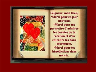 Seigneur, mon Dieu,Seigneur, mon Dieu,
•Merci pour ce jourMerci pour ce jour
nouveau.nouveau.
•Merci pour meMerci pour me
permettre d’admirerpermettre d’admirer
les beautés de tales beautés de ta
création et d’encréation et d’en
entendre les douxles doux
murmures.murmures.
•Merci pour tesMerci pour tes
bénédictions dansbénédictions dans
ma vie.ma vie.
 