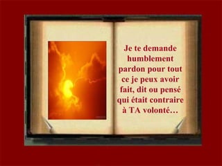 Je te demande
humblement
pardon pour tout
ce je peux avoir
fait, dit ou pensé
qui était contraire
à TA volonté…
 