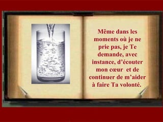 Même dans les
moments où je ne
prie pas, je Te
demande, avec
instance, d’écouter
mon cœur et de
continuer de m’aider
à faire Ta volonté.
 