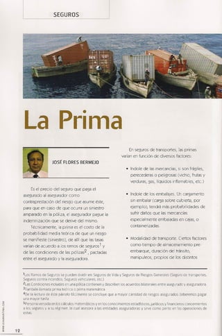 SEGUROS




     La Prima
                                                                         En seguros de transportes, las primas
                                                                    varían en función de diversos factores:
                        JOSÉ FLORES BERMEJO
                                                                       • Indole de las mercancías, si son frágiles,
                                                                          perecederas o peligrosas (vidrio, frutas y
                                                                          verduras, gas, líquidos inflamables, etc.)

          Es el precio del seguro que paga el
     asegurado al asegurador como                                      • Indole de los embalajes. Un cargamento

     contraprestación     del riesgo que asume éste,                      sin embalar (carga sobre cubierta, por

     para que en caso de que ocurra un siniestro                          ejemplo), tendrá más probabilidades          de

     amparado en la póliza, el asegurador pague la                        sufrir daños que las mercancías

     indemnización      que se derive del mismo.                          especialmente      embaladas en cajas, o

         Técnicamente,     la prima es el costo de la                     containerizadas.

     probabilidad    media teórica de que un riesgo
     se manifieste (siniestro), de allí que las tasas                  • Modalidad      de transporte. Ciertos factores

     varían de acuerdo a los ramos de seguros 1 y                         como tiempo de almacenamiento            pre-

     de las condiciones     de las pÓlizas2 , pactadas                    embarque,     duración del tránsito,

     entre el asegurado y la aseguradora.                                 manipuleos, propios de los distintos



     ltos Ramos de Seguros se pueden dividir en: Seguros de Vida y Seguros de Riesgos Generales (Seguro de transportes,
     Seguros contra incendios, Seguros veruculares. tc.)
                                                     e
     2Las Condiciones incluidas en una póliza contienen y describen los acuerdos bilaterales entre asegurado y aseguradora.
     3También llamada prima teórica o prima matemática
     40e la lectura de éste párrafo fácilmente se concluye que a mayor cantidad de riesgos asegurados deberemos pagar
     una mayor tarifa
     SPersona versada en los cálculos matemáticos y en los conocimientos estadísticos, jurídicos y financieros concernientes
     a los seguros y a su régimen, la cual asesora a las entidades aseguradoras y sirve como perito en las operaciones de
     estas.



12
 