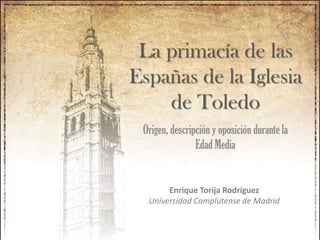 La primacía de las
Españas de la Iglesia
de Toledo
Origen, descripción y oposición durante la
Edad Media
Enrique Torija Rodríguez
Universidad Complutense de Madrid
 