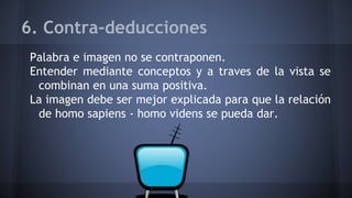 6. Contra-deducciones
Palabra e imagen no se contraponen.
Entender mediante conceptos y a traves de la vista se
combinan en una suma positiva.
La imagen debe ser mejor explicada para que la relación
de homo sapiens - homo videns se pueda dar.
 