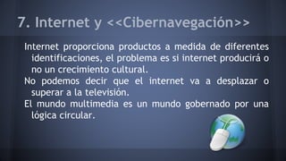 7. Internet y <<Cibernavegación>>
Internet proporciona productos a medida de diferentes
identificaciones, el problema es si internet producirá o
no un crecimiento cultural.
No podemos decir que el internet va a desplazar o
superar a la televisión.
El mundo multimedia es un mundo gobernado por una
lógica circular.
 