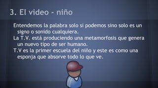 3. El video - niño
Entendemos la palabra solo si podemos sino solo es un
signo o sonido cualquiera.
La T.V. está produciendo una metamorfosis que genera
un nuevo tipo de ser humano.
T.V es la primer escuela del niño y este es como una
esponja que absorve todo lo que ve.
 