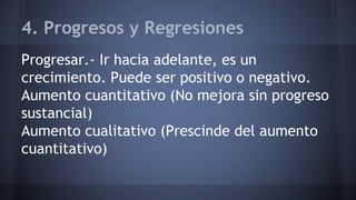 4. Progresos y Regresiones
Progresar.- Ir hacia adelante, es un
crecimiento. Puede ser positivo o negativo.
Aumento cuantitativo (No mejora sin progreso
sustancial)
Aumento cualitativo (Prescinde del aumento
cuantitativo)
 