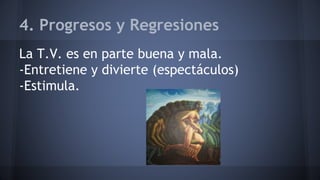 4. Progresos y Regresiones
La T.V. es en parte buena y mala.
-Entretiene y divierte (espectáculos)
-Estimula.
 