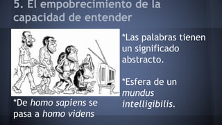5. El empobrecimiento de la
capacidad de entender
*De homo sapiens se
pasa a homo videns
*Las palabras tienen
un significado
abstracto.
*Esfera de un
mundus
intelligibilis.
 