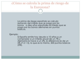 ¿Cómo se calcula la prima de riesgo de
la Eurozona?
La prima de riesgo española se calcula
restando del interés que se paga por los
bonos a diez años españoles el interés que se
paga por los bonos alemanes en puntos
básicos.
Ejemplo:
Si España emite hoy deuda a 10 años a un
comprador a un interés anual de un 7% y
Alemania lo hace a un 2%, la diferencia es de un
5% (7-2 = 5), lo que es lo mismo, 500 puntos básicos
(5%).
 