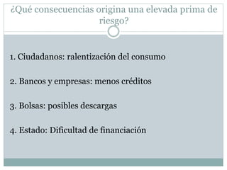 ¿Qué consecuencias origina una elevada prima de
riesgo?
1. Ciudadanos: ralentización del consumo
2. Bancos y empresas: menos créditos
3. Bolsas: posibles descargas
4. Estado: Dificultad de financiación
 
