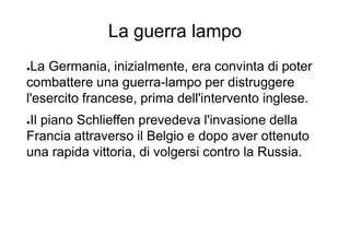 La guerra lampo
●La Germania, inizialmente, era convinta di poter
combattere una guerra-lampo per distruggere
l'esercito francese, prima dell'intervento inglese.
●Il piano Schlieffen prevedeva l'invasione della
Francia attraverso il Belgio e dopo aver ottenuto
una rapida vittoria, di volgersi contro la Russia.
 