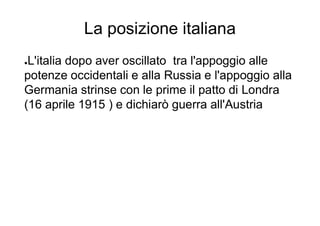 La posizione italiana
●L'italia dopo aver oscillato tra l'appoggio alle
potenze occidentali e alla Russia e l'appoggio alla
Germania strinse con le prime il patto di Londra
(16 aprile 1915 ) e dichiarò guerra all'Austria
 