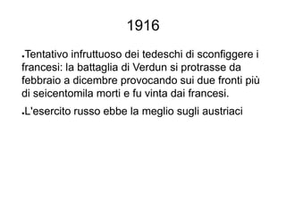 1916
●Tentativo infruttuoso dei tedeschi di sconfiggere i
francesi: la battaglia di Verdun si protrasse da
febbraio a dicembre provocando sui due fronti più
di seicentomila morti e fu vinta dai francesi.
●L'esercito russo ebbe la meglio sugli austriaci
 