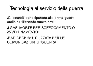 Tecnologia al servizio della guerra
●Gli eserciti parteciparono alla prima guerra
ondiale utilizzando nuove armi
●I GAS: MORTE PER SOFFOCAMENTO O
AVVELENAMENTO
●RADIOFONIA: UTILIZZATA PER LE
COMUNICAZIONI DI GUERRA
 