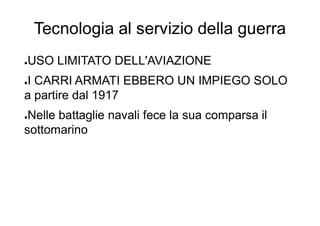 Tecnologia al servizio della guerra
●USO LIMITATO DELL'AVIAZIONE
●I CARRI ARMATI EBBERO UN IMPIEGO SOLO
a partire dal 1917
●Nelle battaglie navali fece la sua comparsa il
sottomarino
 