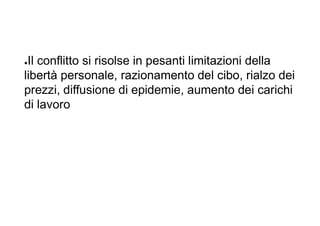 ●Il conflitto si risolse in pesanti limitazioni della
libertà personale, razionamento del cibo, rialzo dei
prezzi, diffusione di epidemie, aumento dei carichi
di lavoro
 