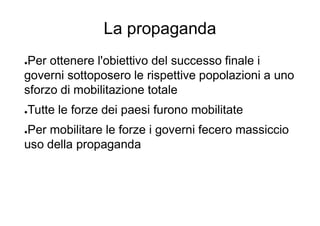 La propaganda
●Per ottenere l'obiettivo del successo finale i
governi sottoposero le rispettive popolazioni a uno
sforzo di mobilitazione totale
●Tutte le forze dei paesi furono mobilitate
●Per mobilitare le forze i governi fecero massiccio
uso della propaganda
 