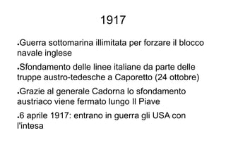 1917
●Guerra sottomarina illimitata per forzare il blocco
navale inglese
●Sfondamento delle linee italiane da parte delle
truppe austro-tedesche a Caporetto (24 ottobre)
●Grazie al generale Cadorna lo sfondamento
austriaco viene fermato lungo Il Piave
●6 aprile 1917: entrano in guerra gli USA con
l'intesa
 