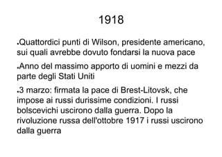 1918
●Quattordici punti di Wilson, presidente americano,
sui quali avrebbe dovuto fondarsi la nuova pace
●Anno del massimo apporto di uomini e mezzi da
parte degli Stati Uniti
●3 marzo: firmata la pace di Brest-Litovsk, che
impose ai russi durissime condizioni. I russi
bolscevichi uscirono dalla guerra. Dopo la
rivoluzione russa dell'ottobre 1917 i russi uscirono
dalla guerra
 