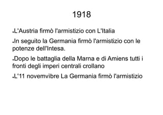 1918
●L'Austria firmò l'armistizio con L'Italia
●In seguito la Germania firmò l'armistizio con le
potenze dell'Intesa.
●Dopo le battaglia della Marna e di Amiens tutti i
fronti degli imperi centrali crollano
●L'11 novemvìbre La Germania firmò l'armistizio
 