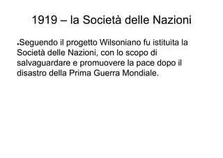 1919 – la Società delle Nazioni
●Seguendo il progetto Wilsoniano fu istituita la
Società delle Nazioni, con lo scopo di
salvaguardare e promuovere la pace dopo il
disastro della Prima Guerra Mondiale.
 