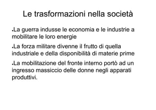 Le trasformazioni nella società
●La guerra indusse le economia e le industrie a
mobilitare le loro energie
●La forza militare divenne il frutto di quella
industriale e della disponibilità di materie prime
●La mobilitazione del fronte interno portò ad un
ingresso massiccio delle donne negli apparati
produttivi.
 