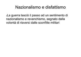 Nazionalismo e disfattismo
●La guerra lasciò il passo ad un sentimento di
nazionalismo e revanchismo, segnato dalla
volontà di riaversi dalle sconfitte militari
 