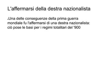 L'affermarsi della destra nazionalista
●Una delle conseguenze della prima guerra
mondiale fu l'affermarsi di una destra nazionalista:
ciò pose le basi per i regimi totalitari del '900
 