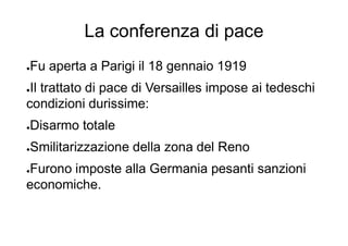 La conferenza di pace
●Fu aperta a Parigi il 18 gennaio 1919
●Il trattato di pace di Versailles impose ai tedeschi
condizioni durissime:
●Disarmo totale
●Smilitarizzazione della zona del Reno
●Furono imposte alla Germania pesanti sanzioni
economiche.
 