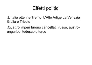 Effetti politici
●L'Italia ottenne Trento, L'Alto Adige La Venezia
Giulia e Trieste
●Quattro imperi furono cancellati: russo, austro-
ungarico, tedesco e turco
 