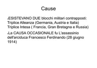 Cause
●ESISTEVANO DUE blocchi militari contrapposti:
Triplice Alleanza (Germania, Austria e Italia)
Triplice Intesa ( Francia, Gran Bretagna e Russia)
●La CAUSA OCCASIONALE fu L'assassinio
dell'arciduca Francesco Ferdinando (28 giugno
1914)
 