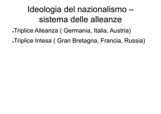 Ideologia del nazionalismo –
sistema delle alleanze
●Triplice Alleanza ( Germania, Italia, Austria)
●Triplice Intesa ( Gran Bretagna, Francia, Russia)
 