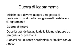 Guerra di logoramento
●Inizialmente doveva essere una guerra di
movimento ma si rivelò una guerra di posizione e
di logoramento
●Guerra di trincea
●Dopo la grande battaglia della Marna si passò ad
una guerra di posizione
●Bloccati su un fronte occidentale di 800 km scavo
trincee
 