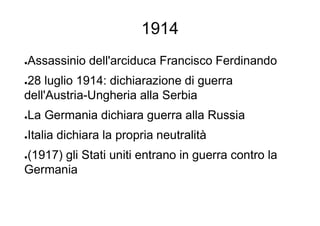 1914
●Assassinio dell'arciduca Francisco Ferdinando
●28 luglio 1914: dichiarazione di guerra
dell'Austria-Ungheria alla Serbia
●La Germania dichiara guerra alla Russia
●Italia dichiara la propria neutralità
●(1917) gli Stati uniti entrano in guerra contro la
Germania
 