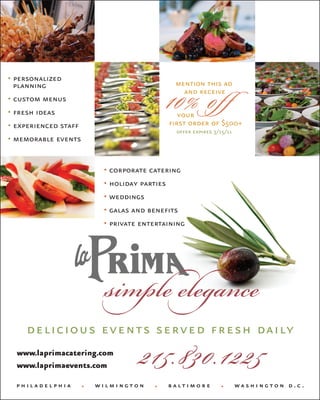 • personalized
  planning                                    mention this ad
• custom menus
• fresh ideas
                                            10% of f
                                                and receive

                                               your
• experienced staff                         first order of $500+
                                              offer expires 3/15/11
• memorable events


                           • corporate catering
                           • holiday parties
                           • weddings
                           • galas and benefits
                           • private entertaining




    delicious events served fresh daily
  www.laprimacatering.com
  www.laprimaevents.com              215.830.1225
  philadelphia        •   wilmington    •   baltimore         •       washington d.c.
 
