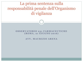 OSSERVATORIO 231 FARMACEUTICHE
(ROMA, 21 GIUGNO 2016)
AVV. MAURIZIO ARENA
La prima sentenza sulla
responsabilità penale dell’Organismo
di vigilanza
 