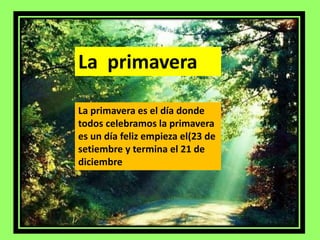 La primavera 
La primavera es el día donde 
todos celebramos la primavera 
es un día feliz empieza el(23 de 
setiembre y termina el 21 de 
diciembre 
