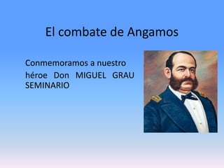 El combate de Angamos 
Conmemoramos a nuestro 
héroe Don MIGUEL GRAU 
SEMINARIO 
