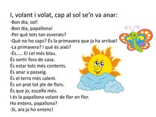 I, volant i volat, cap al sol se’n va anar:
-Bon dia, sol!
-Bon dia, papallona!
-Per què tots tan esverats?
-Què no ho saps? És la primavera que ja ha arribat!
-La primavera? I què és això?
-És..... El cel més blau.
És sortir fora de casa.
És estar tots més contents.
És anar a passeig.
És el terra més calent.
És un prat tot ple de flors.
És que jo, escalfo més.
I és la papallona volant de flor en flor.
Ho entens, papallona?
-Si, ara ja ho entenc!
 