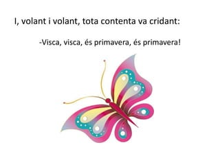 I, volant i volant, tota contenta va cridant:
-Visca, visca, és primavera, és primavera!
 