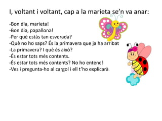 I, voltant i voltant, cap a la marieta se’n va anar:
-Bon dia, marieta!
-Bon dia, papallona!
-Per què estàs tan esverada?
-Què no ho saps? És la primavera que ja ha arribat.
-La primavera? I què és això?
-És estar tots més contents.
-És estar tots més contents? No ho entenc!
-Ves i pregunta-ho al cargol i ell t’ho explicarà.
 