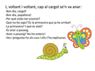 I, voltant i voltant, cap al cargol se’n va anar:
-Bon dia, cargol!
-Bon dia, papallona!
-Per què estàs tan esverat?
-Què no ho saps? És la primavera que ja ha arribat!
-La primavera? I què és això?
-És anar a passeig.
-Anar a passeig? No ho entenc!
-Ves i pregunta-ho als cucs i ells t’ho explicaran.
 