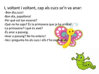 I, voltant i voltant, cap als cucs se’n va anar:
-Bon dia,cucs!
-Bon dia, papallona!
-Per què est tan esverat?
-Què no ho saps? És la primavera que ja ha arribat!
-La primavera? I què és això?
-És anar a passeig.
-Anar a passeig? No ho entenc!
-Ves i pregunta-ho als cucs i ells t’ho explicaran.
 