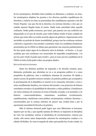 La primavera de 1936 - 10 
de los monárquicos, divididos éstos también en alfonsinos y carlistas; en otras, 
los monárquicos dejaban los puestos a los diversos partidos republicanos de 
derechas; y todavía en otras se presentaban dos candidaturas opuestas a las del 
Frente Popular: una que iba de la derecha a la extrema derecha y otra que en 
sentido opuesto llegaba hasta el centro. Nadie tenía autoridad sobre aquella 
confusión. Nadie podía aventurar, por tanto, qué pasaría con una coalición tan 
disparatada en el caso de triunfo, pues todos habían tenido el buen cuidado de 
aclarar que entre ellos no existía acuerdo alguno de gobierno. Seguramente sería 
inevitable un periodo de fuerte inestabilidad, porque tras las continuas cesiones 
a derecha e izquierda y tras atender a tantísima visita, los candidatos finalmente 
presentados por la CEDA no daban para garantizar una mayoría parlamentaria. 
No hay quizá mejor signo de la distancia entre la fachada —el frente— y lo que 
ocultaba que esos cartelones con enunciados de imposible cumplimiento: «¡A 
por los 300! ¡Todo el poder para el jefe!», pues ni eran 300 los candidatos de la 
CEDA ni tenía el jefe poder sobre sus propios aliados. 
SITUACIÓN REVOLUCIONARIA 
Entre los distintos partidos de izquierda y de derecha existían, pues, 
distancias profundas que afectaban no ya a un programa político ni a unos 
propósitos de gobierno, sino a verdaderos sistemas de creencias. El rápido y 
masivo acceso de grandes sectores sociales a la práctica política que acompañó a 
la proclamación de la República se insertó en la comunión, ferviente a veces y 
otras sencillamente fanática, con visiones del mundo y con proyectos de futuras 
sociedades cerrados a la posibilidad de discusión y crítica políticas. Cristalizaron 
así varios sistemas de creencias en torno al Estado, al poder, a la sociedad y a la 
historia —anarcosindicalismo, comunismo, socialismo revolucionario, 
republicanismo, catolicismo como política, monarquismo, carlismo, fascismo—, 
caracterizados por la certeza colectiva de poseer una verdad total y por la 
apremiante necesidad de llevarla a la práctica. 
Sólo el sistema electoral pudo lograr que esas diferencias se borrasen, 
siquiera por un día, y que aquella mañana de febrero se impusiera la disciplina 
de voto: los socialistas, incluso si alardeaban de revolucionarios, votaron por 
Azaña, sólo meses antes despreciado, mientras los monárquicos votaban a su 
odiado Gil Robles. Es vano el empeño de saber qué partido fue el más votado. La 
 