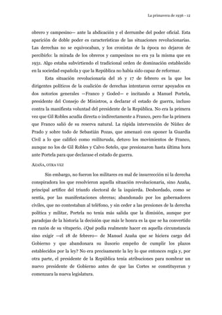 La primavera de 1936 - 12 
obrero y campesino— ante la abdicación y el derrumbe del poder oficial. Esta 
aparición de doble poder es características de las situaciones revolucionarias. 
Las derechas no se equivocaban, y los cronistas de la época no dejaron de 
percibirlo: la mirada de los obreros y campesinos no era ya la misma que en 
1931. Algo estaba subvirtiendo el tradicional orden de dominación establecido 
en la sociedad española y que la República no había sido capaz de reformar. 
Esta situación revolucionaria del 16 y 17 de febrero es la que los 
dirigentes políticos de la coalición de derechas intentaron cerrar apoyados en 
dos notorios generales —Franco y Goded— e incitando a Manuel Portela, 
presidente del Consejo de Ministros, a declarar el estado de guerra, incluso 
contra la manifiesta voluntad del presidente de la República. No era la primera 
vez que Gil Robles acudía directa o indirectamente a Franco, pero fue la primera 
que Franco salió de su reserva natural. La rápida intervención de Núñez de 
Prado y sobre todo de Sebastián Pozas, que amenazó con oponer la Guardia 
Civil a lo que calificó como militarada, detuvo los movimientos de Franco, 
aunque no los de Gil Robles y Calvo Sotelo, que presionaron hasta última hora 
ante Portela para que declarase el estado de guerra. 
AZAÑA, OTRA VEZ 
Sin embargo, no fueron los militares en mal de insurrección ni la derecha 
conspiradora los que resolvieron aquella situación revolucionaria, sino Azaña, 
principal artífice del triunfo electoral de la izquierda. Desbordado, como se 
sentía, por las manifestaciones obreras; abandonado por los gobernadores 
civiles, que no contestaban al teléfono, y sin ceder a las presiones de la derecha 
política y militar, Portela no tenía más salida que la dimisión, aunque por 
paradojas de la historia la decisión que más le honra es la que se ha convertido 
en razón de su vituperio. ¿Qué podía realmente hacer en aquella circunstancia 
sino exigir —el 18 de febrero— de Manuel Azaña que se hiciera cargo del 
Gobierno y que abandonara su ilusorio empeño de cumplir los plazos 
establecidos por la ley? No era precisamente la ley lo que entonces regía y, por 
otra parte, el presidente de la República tenía atribuciones para nombrar un 
nuevo presidente de Gobierno antes de que las Cortes se constituyeran y 
comenzara la nueva legislatura. 
 