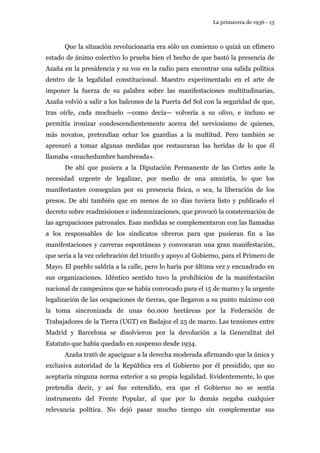 La primavera de 1936 - 13 
Que la situación revolucionaria era sólo un comienzo o quizá un efímero 
estado de ánimo colectivo lo prueba bien el hecho de que bastó la presencia de 
Azaña en la presidencia y su voz en la radio para encontrar una salida política 
dentro de la legalidad constitucional. Maestro experimentado en el arte de 
imponer la fuerza de su palabra sobre las manifestaciones multitudinarias, 
Azaña volvió a salir a los balcones de la Puerta del Sol con la seguridad de que, 
tras oírle, cada mochuelo —como decía— volvería a su olivo, e incluso se 
permitía ironizar condescendientemente acerca del nerviosismo de quienes, 
más novatos, pretendían echar los guardias a la multitud. Pero también se 
apresuró a tomar algunas medidas que restauraran las heridas de lo que él 
llamaba «muchedumbre hambreada». 
De ahí que pusiera a la Diputación Permanente de las Cortes ante la 
necesidad urgente de legalizar, por medio de una amnistía, lo que los 
manifestantes conseguían por su presencia física, o sea, la liberación de los 
presos. De ahí también que en menos de 10 días tuviera listo y publicado el 
decreto sobre readmisiones e indemnizaciones, que provocó la consternación de 
las agrupaciones patronales. Esas medidas se complementaron con las llamadas 
a los responsables de los sindicatos obreros para que pusieran fin a las 
manifestaciones y carreras espontáneas y convocaran una gran manifestación, 
que sería a la vez celebración del triunfo y apoyo al Gobierno, para el Primero de 
Mayo. El pueblo saldría a la calle, pero lo haría por última vez y encuadrado en 
sus organizaciones. Idéntico sentido tuvo la prohibición de la manifestación 
nacional de campesinos que se había convocado para el 15 de marzo y la urgente 
legalización de las ocupaciones de tierras, que llegaron a su punto máximo con 
la toma sincronizada de unas 60.000 hectáreas por la Federación de 
Trabajadores de la Tierra (UGT) en Badajoz el 25 de marzo. Las tensiones entre 
Madrid y Barcelona se disolvieron por la devolución a la Generalitat del 
Estatuto que había quedado en suspenso desde 1934. 
Azaña trató de apaciguar a la derecha moderada afirmando que la única y 
exclusiva autoridad de la República era el Gobierno por él presidido, que no 
aceptaría ninguna norma exterior a su propia legalidad. Evidentemente, lo que 
pretendía decir, y así fue entendido, era que el Gobierno no se sentía 
instrumento del Frente Popular, al que por lo demás negaba cualquier 
relevancia política. No dejó pasar mucho tiempo sin complementar sus 
 