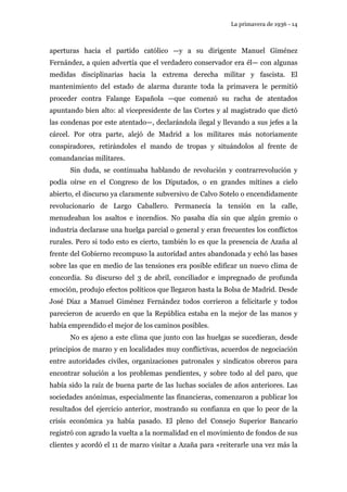 La primavera de 1936 - 14 
aperturas hacia el partido católico —y a su dirigente Manuel Giménez 
Fernández, a quien advertía que el verdadero conservador era él— con algunas 
medidas disciplinarias hacia la extrema derecha militar y fascista. El 
mantenimiento del estado de alarma durante toda la primavera le permitió 
proceder contra Falange Española —que comenzó su racha de atentados 
apuntando bien alto: al vicepresidente de las Cortes y al magistrado que dictó 
las condenas por este atentado—, declarándola ilegal y llevando a sus jefes a la 
cárcel. Por otra parte, alejó de Madrid a los militares más notoriamente 
conspiradores, retirándoles el mando de tropas y situándolos al frente de 
comandancias militares. 
Sin duda, se continuaba hablando de revolución y contrarrevolución y 
podía oírse en el Congreso de los Diputados, o en grandes mítines a cielo 
abierto, el discurso ya claramente subversivo de Calvo Sotelo o encendidamente 
revolucionario de Largo Caballero. Permanecía la tensión en la calle, 
menudeaban los asaltos e incendios. No pasaba día sin que algún gremio o 
industria declarase una huelga parcial o general y eran frecuentes los conflictos 
rurales. Pero si todo esto es cierto, también lo es que la presencia de Azaña al 
frente del Gobierno recompuso la autoridad antes abandonada y echó las bases 
sobre las que en medio de las tensiones era posible edificar un nuevo clima de 
concordia. Su discurso del 3 de abril, conciliador e impregnado de profunda 
emoción, produjo efectos políticos que llegaron hasta la Bolsa de Madrid. Desde 
José Díaz a Manuel Giménez Fernández todos corrieron a felicitarle y todos 
parecieron de acuerdo en que la República estaba en la mejor de las manos y 
había emprendido el mejor de los caminos posibles. 
No es ajeno a este clima que junto con las huelgas se sucedieran, desde 
principios de marzo y en localidades muy conflictivas, acuerdos de negociación 
entre autoridades civiles, organizaciones patronales y sindicatos obreros para 
encontrar solución a los problemas pendientes, y sobre todo al del paro, que 
había sido la raíz de buena parte de las luchas sociales de años anteriores. Las 
sociedades anónimas, especialmente las financieras, comenzaron a publicar los 
resultados del ejercicio anterior, mostrando su confianza en que lo peor de la 
crisis económica ya había pasado. El pleno del Consejo Superior Bancario 
registró con agrado la vuelta a la normalidad en el movimiento de fondos de sus 
clientes y acordó el 11 de marzo visitar a Azaña para «reiterarle una vez más la 
 