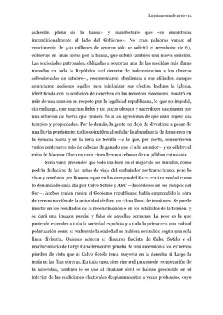 La primavera de 1936 - 15 
adhesión plena de la banca» y manifestarle que «se encontraba 
incondicionalmente al lado del Gobierno». No eran palabras vanas: al 
vencimiento de 500 millones de tesoros sólo se solicitó el reembolso de 67, 
cubiertos en unas horas por la banca, que cubrió también una nueva emisión. 
Las sociedades patronales, obligadas a soportar una de las medidas más duras 
tomadas en toda la República —el decreto de indemnización a los obreros 
seleccionados de octubre—, recomendaron obediencia a sus afiliados, aunque 
anunciaron acciones legales para minimizar sus efectos. Incluso la Iglesia, 
identificada con la coalición de derechas en las recientes elecciones, mostró en 
más de una ocasión su respeto por la legalidad republicana, lo que no impidió, 
sin embargo, que muchos fieles y no pocos obispos y sacerdotes suspirasen por 
una solución de fuerza que pusiera fin a las agresiones de que eran objeto sus 
templos y propiedades. Por lo demás, la gente no dejó de divertirse a pesar de 
una lluvia persistente: todos coinciden al señalar la abundancia de forasteros en 
la Semana Santa y en la feria de Sevilla —a la que, por cierto, concurrieron 
varios centenares más de cabezas de ganado que el año anterior— y es célebre el 
éxito de Morena Clara en unos cines llenos a rebosar de un público entusiasta. 
Sería vano pretender que todo iba bien en el mejor de los mundos, como 
podría deducirse de las notas de viaje del embajador norteamericano, pero lo 
visto y reseñado por Bowers —paz en los campos del Sur— era tan verdad como 
lo denunciado cada día por Calvo Sotelo y ABC —desórdenes en los campos del 
Sur—. Ambos tenían razón: el Gobierno republicano había emprendido la obra 
de reconstrucción de la autoridad civil en un clima lleno de tensiones. Se puede 
insistir en los resultados de la reconstrucción o en los estallidos de la tensión, y 
se dará una imagen parcial y falsa de aquellas semanas. La peor es la que 
pretende extender a toda la sociedad española y a toda la primavera una radical 
polarización como si realmente la sociedad se hubiera escindido según una sola 
línea divisoria. Quienes aducen el discurso fascista de Calvo Sotelo y el 
revolucionario de Largo Caballero como prueba de una ascensión a los extremos 
pierden de vista que ni Calvo Sotelo tenía mayoría en la derecha ni Largo la 
tenía en las filas obreras. En todo caso, si es cierto el proceso de recuperación de 
la autoridad, también lo es que al finalizar abril se habían producido en el 
interior de las coaliciones electorales desplazamientos a veces profundos, cuyo 
 