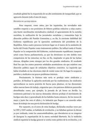 La primavera de 1936 - 16 
resultado global fue la reaparición de un alto sentimiento de inseguridad, que se 
agravaría durante todo el mes de mayo. 
DIVISIÓN DE LAS IZQUIERDAS 
Para empezar, como antes, por las izquierdas, las novedades más 
notables respecto a sus posiciones de febrero podrían reducirse a estas cuatro: 
una fuerte movilización reivindicativa sindical, el agravamiento de la escisión 
socialista, la unificación de las juventudes socialistas y comunistas bajo la 
dirección política del Partido Comunista y, en fin, la creciente debilidad del 
Gobierno republicano por la operación sustitutoria del presidente de la 
República. Estos cuatro procesos tuvieron lugar en el marco de la anulación de 
hecho del Frente Popular como instrumento político. No influyó nada el Frente 
Popular en la composición del Gobierno, exclusivamente republicano; tampoco 
actuó como fuerza parlamentaria, ya que las decisiones en este ámbito eran 
competencia de las minorías; no fue, en fin, inspirador ni guía de las luchas 
obreras, dirigidas como siempre por los dos grandes sindicatos. El resultado 
final fue que los cuatro procesos señalados acontecieron sin que existiese una 
dirección política capaz de señalarles objetivos concretos. La izquierda que 
había triunfado en las elecciones dejó de existir como tal. Su lugar lo ocuparon 
partidos y sindicatos con graves problemas internos. 
Precisamente, la fractura más seria se produjo entre sindicatos y 
partidos. Al finalizar la agitación motivada por las readmisiones, los sindicatos 
aprovecharon su nueva posición de fuerza para plantear, en las discusiones 
sobre nuevas bases de trabajo, exigencias que a los patronos debieron parecerles 
desorbitadas como, por ejemplo, la jornada de 36 horas en Sevilla. La 
resistencia patronal a las nuevas demandas obreras produjo el movimiento de 
huelgas más duro y generalizado de los habidos hasta entonces. En los meses de 
mayo y junio fue raro el oficio y la industria que llegase a un acuerdo sobre 
bases de trabajo sin una previa declaración de huelga. 
Por supuesto, en el curso de estas huelgas, declaradas muchas veces por 
la CNT y UGT unidas, se hablaba de revolución, y no faltaban quienes la dieran 
ya por realizada, como los anarcosindicalistas, que discutieron en su congreso 
de Zaragoza la organización de la nueva sociedad libertaria. En la tradición 
sindical española la huelga general se sentía como pórtico de la revolución, y en 
 